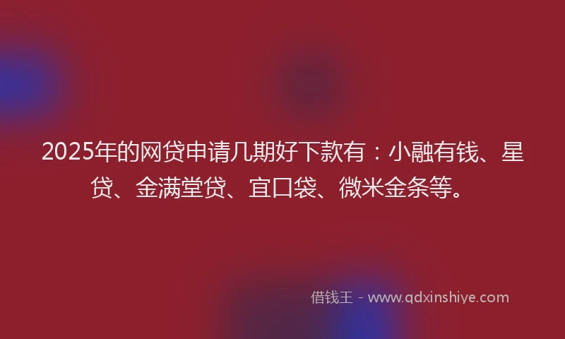 2025年的网贷申请几期好下款有：小融有钱、星贷、金满堂贷、宜口袋、微米金条等。