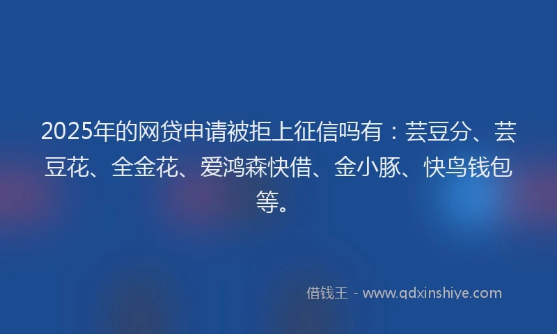 2025年的网贷申请被拒上征信吗有：芸豆分、芸豆花、全金花、爱鸿森快借、金小豚、快鸟钱包等。