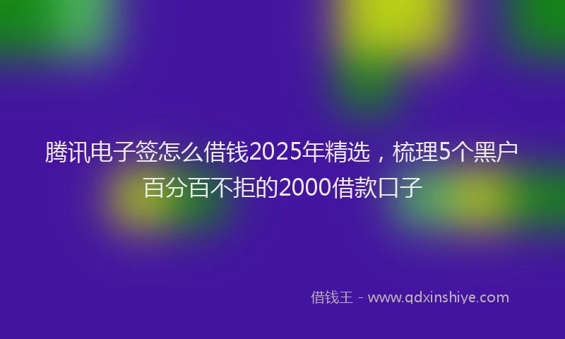 腾讯电子签怎么借钱2025年精选，梳理5个黑户百分百不拒的2000借款口子