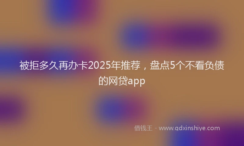 被拒多久再办卡2025年推荐，盘点5个不看负债的网贷app