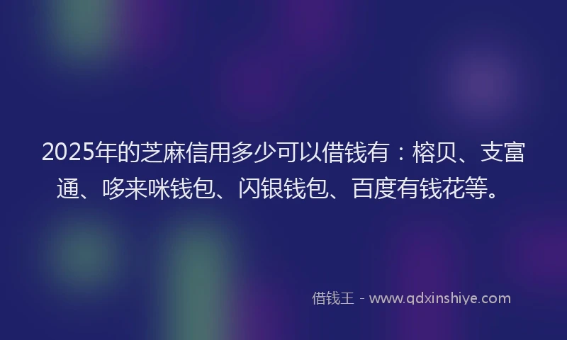 2025年的芝麻信用多少可以借钱有：榕贝、支富通、哆来咪钱包、闪银钱包、百度有钱花等。