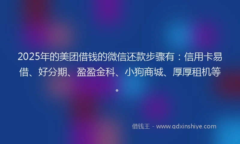 2025年的美团借钱的微信还款步骤有：信用卡易借、好分期、盈盈金科、小狗商城、厚厚租机等。