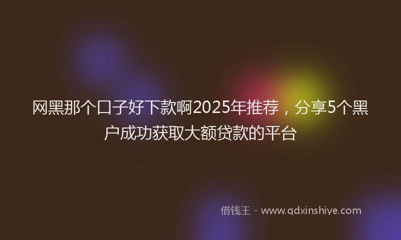 网黑那个口子好下款啊2025年推荐，分享5个黑户成功获取大额贷款的平台