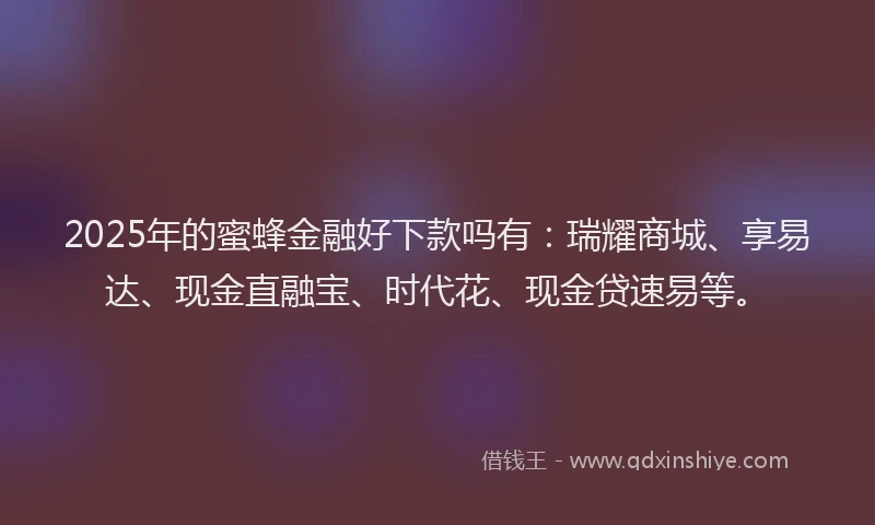 2025年的蜜蜂金融好下款吗有：瑞耀商城、享易达、现金直融宝、时代花、现金贷速易等。