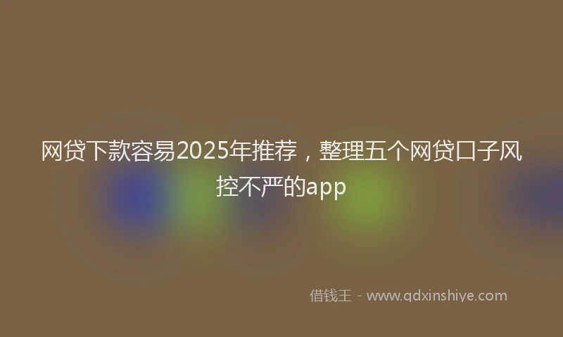 网贷下款容易2025年推荐，整理五个网贷口子风控不严的app