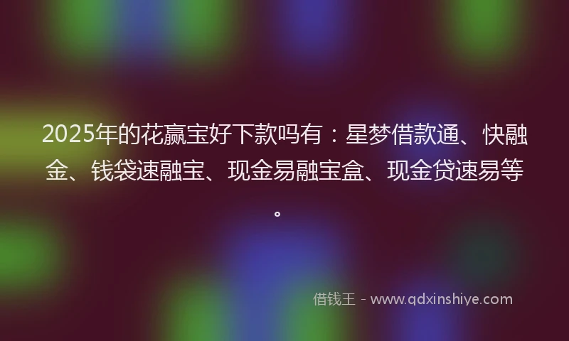 2025年的花赢宝好下款吗有：星梦借款通、快融金、钱袋速融宝、现金易融宝盒、现金贷速易等。