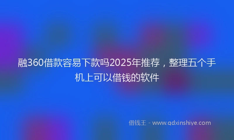 融360借款容易下款吗2025年推荐，整理五个手机上可以借钱的软件