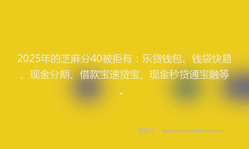 2025年的芝麻分40被拒有：乐贷钱包、钱袋快易、现金分期、借款宝速贷宝、现金秒贷通宝融等。