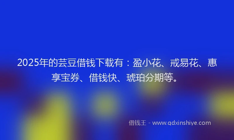 2025年的芸豆借钱下载有：盈小花、戒易花、惠享宝券、借钱快、琥珀分期等。