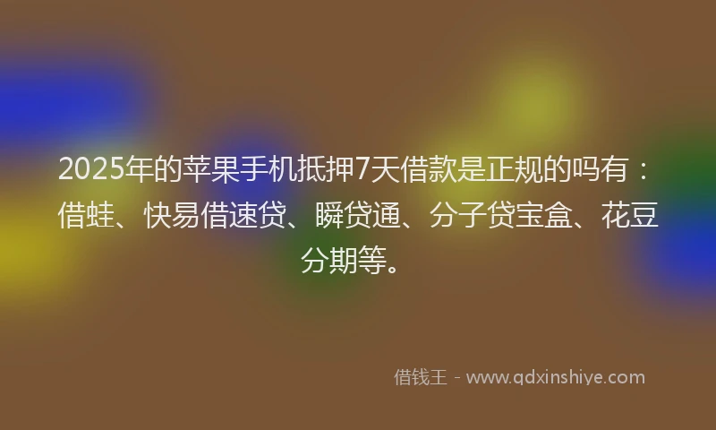 2025年的苹果手机抵押7天借款是正规的吗有：借蛙、快易借速贷、瞬贷通、分子贷宝盒、花豆分期等。