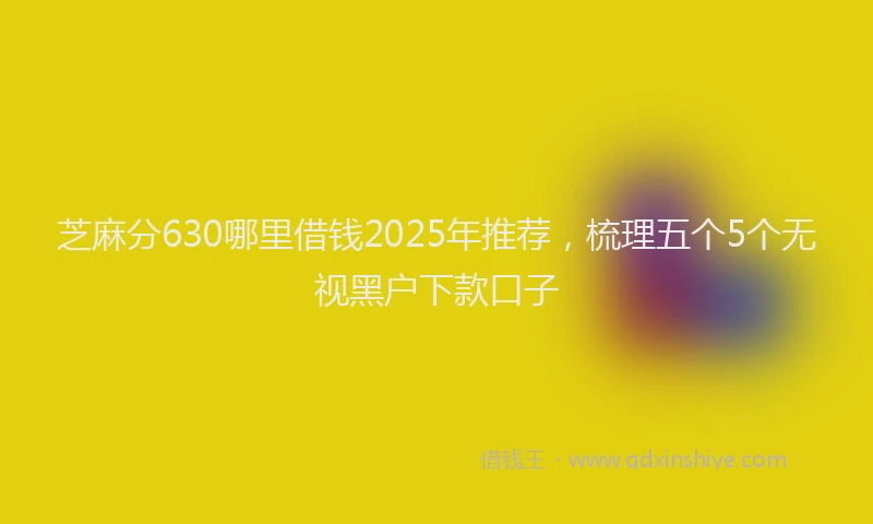 芝麻分630哪里借钱2025年推荐，梳理五个5个无视黑户下款口子