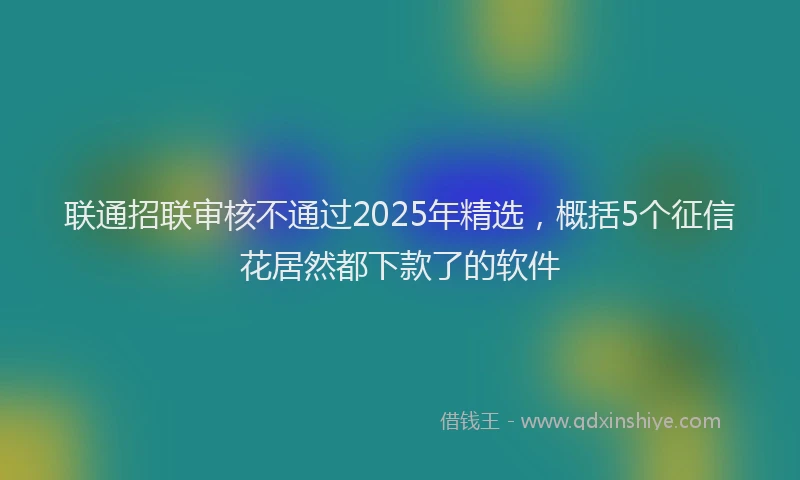 联通招联审核不通过2025年精选，概括5个征信花居然都下款了的软件