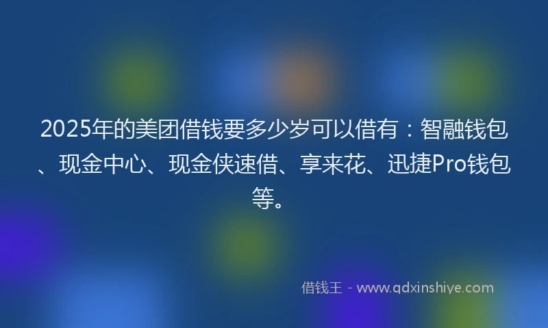 2025年的美团借钱要多少岁可以借有：智融钱包、现金中心、现金侠速借、享来花、迅捷Pro钱包等。