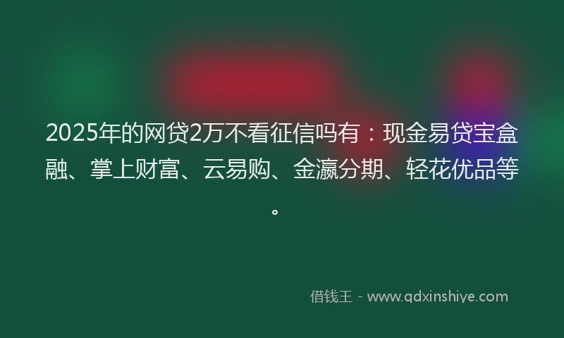 2025年的网贷2万不看征信吗有：现金易贷宝盒融、掌上财富、云易购、金瀛分期、轻花优品等。
