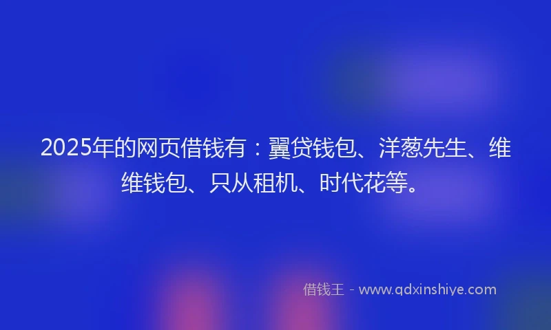 2025年的网页借钱有：翼贷钱包、洋葱先生、维维钱包、只从租机、时代花等。