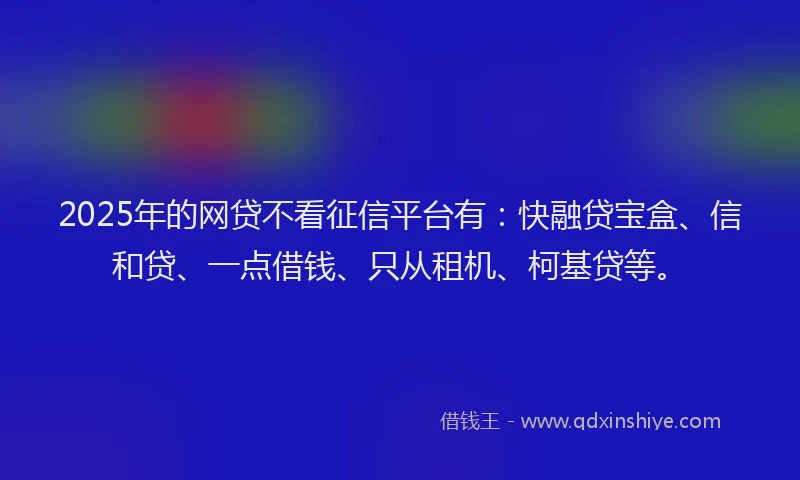 2025年的网贷不看征信平台有：快融贷宝盒、信和贷、一点借钱、只从租机、柯基贷等。