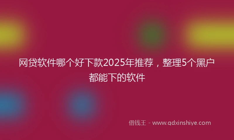 网贷软件哪个好下款2025年推荐，整理5个黑户都能下的软件