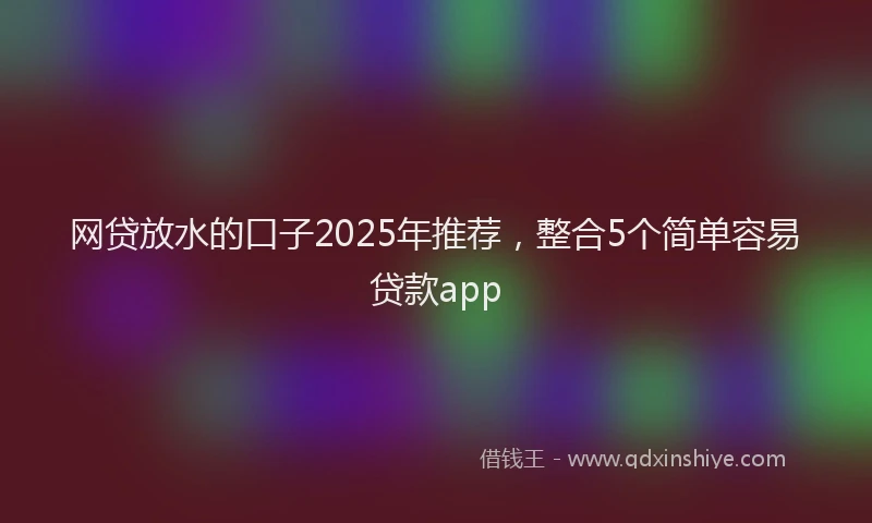 网贷放水的口子2025年推荐，整合5个简单容易贷款app