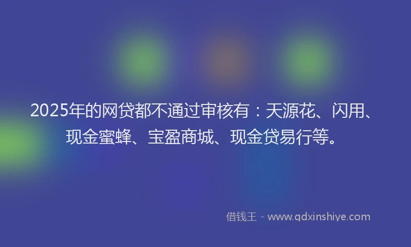 2025年的网贷都不通过审核有：天源花、闪用、现金蜜蜂、宝盈商城、现金贷易行等。