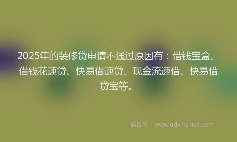2025年的装修贷申请不通过原因有：借钱宝盒、借钱花速贷、快易借速贷、现金流速借、快易借贷宝等。