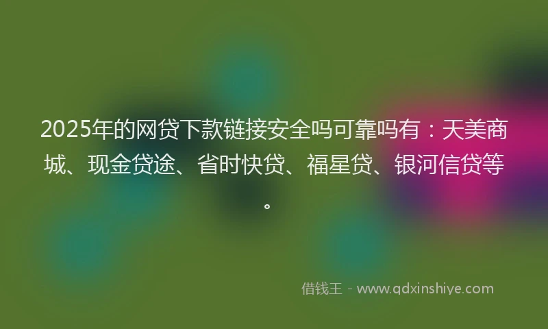 2025年的网贷下款链接安全吗可靠吗有：天美商城、现金贷途、省时快贷、福星贷、银河信贷等。