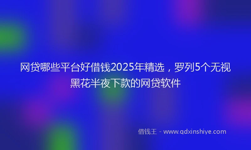 网贷哪些平台好借钱2025年精选，罗列5个无视黑花半夜下款的网贷软件