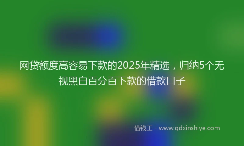 网贷额度高容易下款的2025年精选，归纳5个无视黑白百分百下款的借款口子