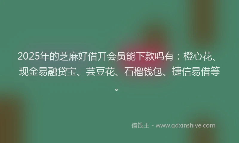 2025年的芝麻好借开会员能下款吗有：橙心花、现金易融贷宝、芸豆花、石榴钱包、捷信易借等。