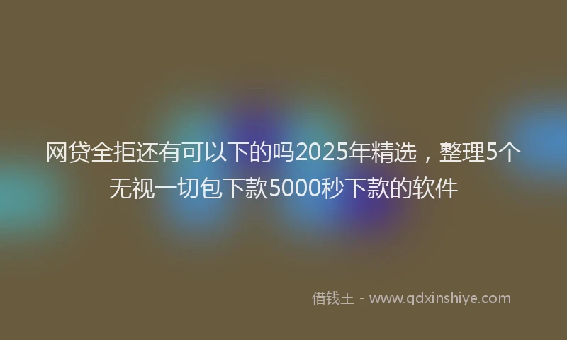 网贷全拒还有可以下的吗2025年精选，整理5个无视一切包下款5000秒下款的软件