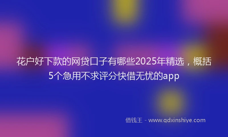 花户好下款的网贷口子有哪些2025年精选，概括5个急用不求评分快借无忧的app