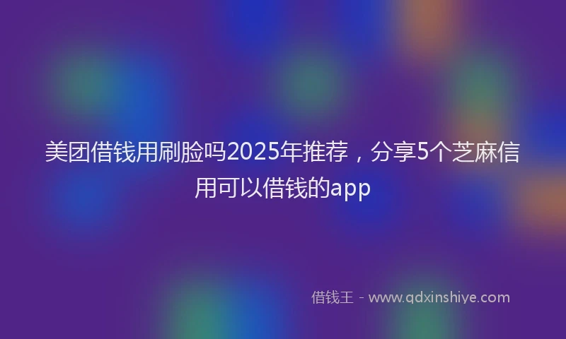 美团借钱用刷脸吗2025年推荐，分享5个芝麻信用可以借钱的app