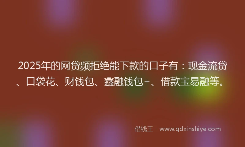 2025年的网贷频拒绝能下款的口子有：现金流贷、口袋花、财钱包、鑫融钱包+、借款宝易融等。