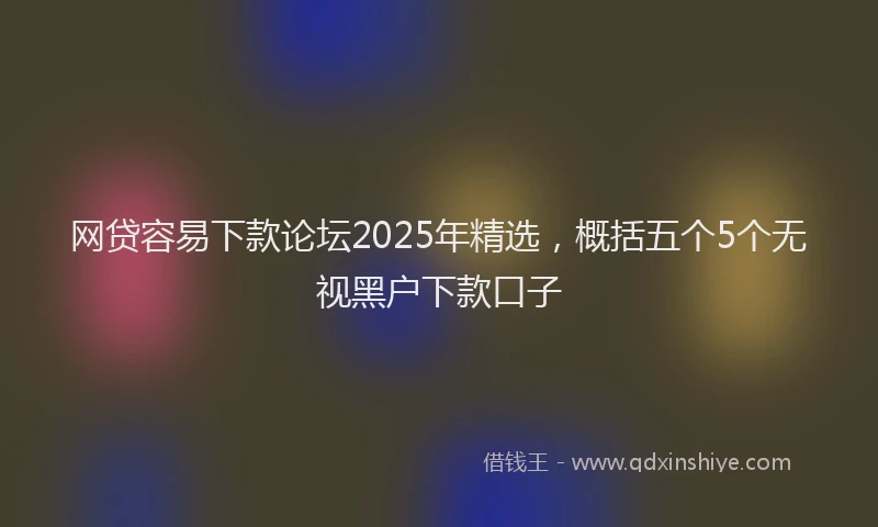 网贷容易下款论坛2025年精选，概括五个5个无视黑户下款口子