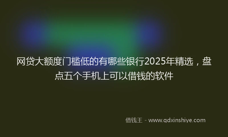 网贷大额度门槛低的有哪些银行2025年精选，盘点五个手机上可以借钱的软件
