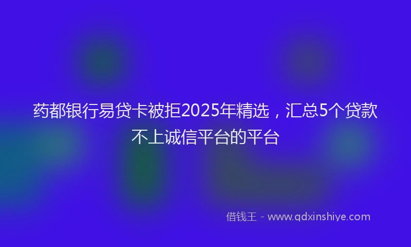 药都银行易贷卡被拒2025年精选，汇总5个贷款不上诚信平台的平台