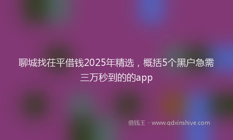 聊城找茌平借钱2025年精选，概括5个黑户急需三万秒到的的app