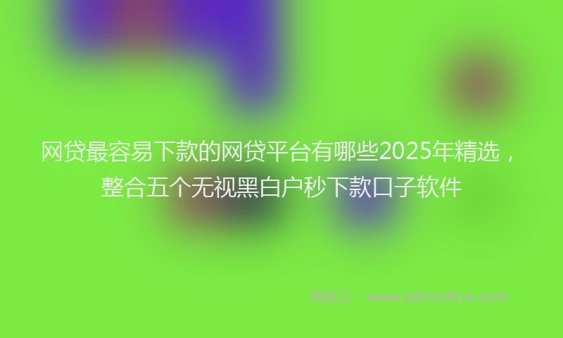网贷最容易下款的网贷平台有哪些2025年精选，整合五个无视黑白户秒下款口子软件