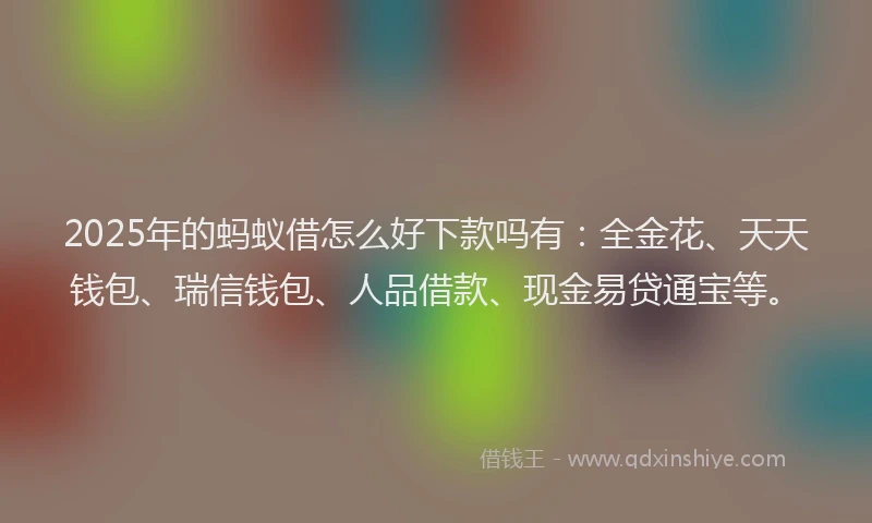2025年的蚂蚁借怎么好下款吗有：全金花、天天钱包、瑞信钱包、人品借款、现金易贷通宝等。