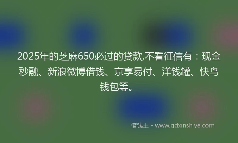 2025年的芝麻650必过的贷款,不看征信有：现金秒融、新浪微博借钱、京享易付、洋钱罐、快鸟钱包等。