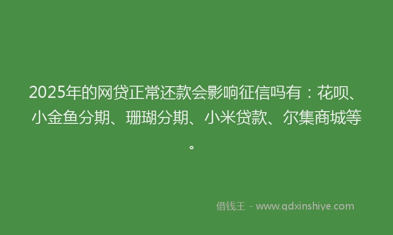2025年的网贷正常还款会影响征信吗有：花呗、小金鱼分期、珊瑚分期、小米贷款、尔集商城等。