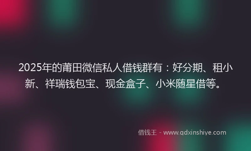 2025年的莆田微信私人借钱群有：好分期、租小新、祥瑞钱包宝、现金盒子、小米随星借等。
