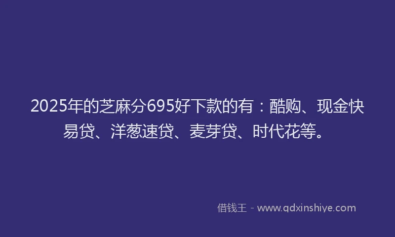 2025年的芝麻分695好下款的有：酷购、现金快易贷、洋葱速贷、麦芽贷、时代花等。