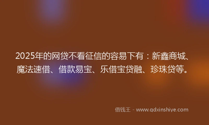 2025年的网贷不看征信的容易下有：新鑫商城、魔法速借、借款易宝、乐借宝贷融、珍珠贷等。