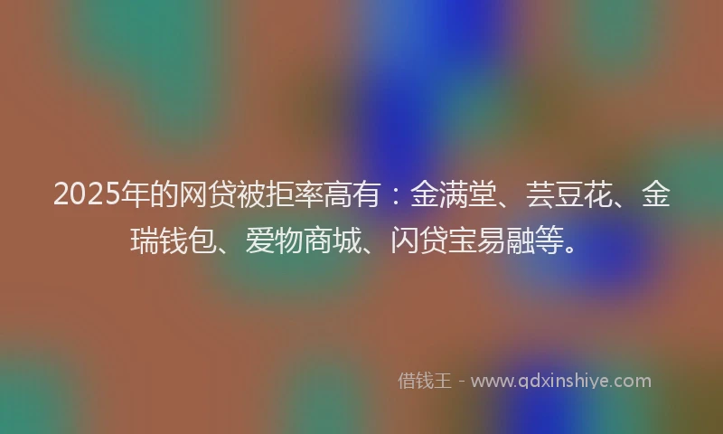 2025年的网贷被拒率高有：金满堂、芸豆花、金瑞钱包、爱物商城、闪贷宝易融等。