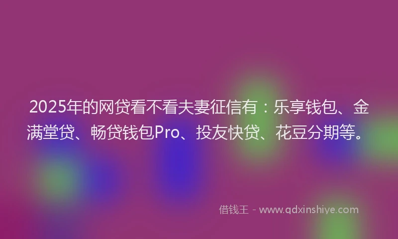 2025年的网贷看不看夫妻征信有：乐享钱包、金满堂贷、畅贷钱包Pro、投友快贷、花豆分期等。