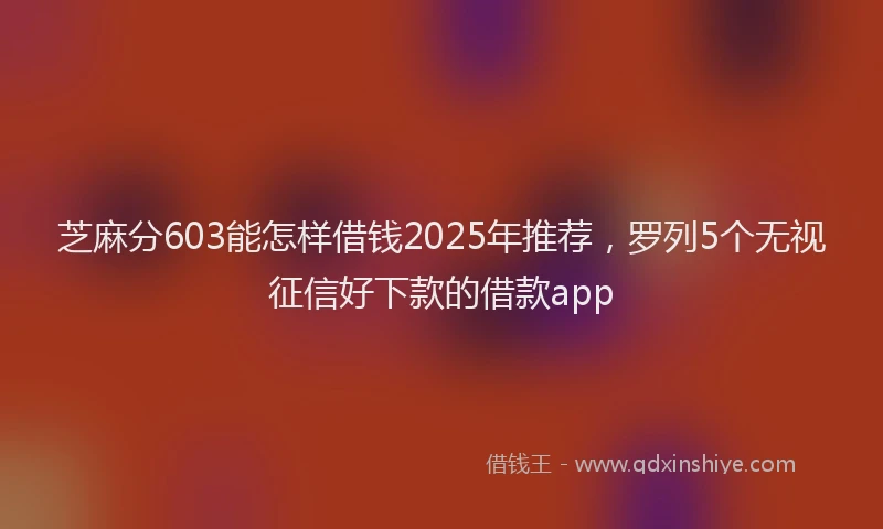 芝麻分603能怎样借钱2025年推荐，罗列5个无视征信好下款的借款app