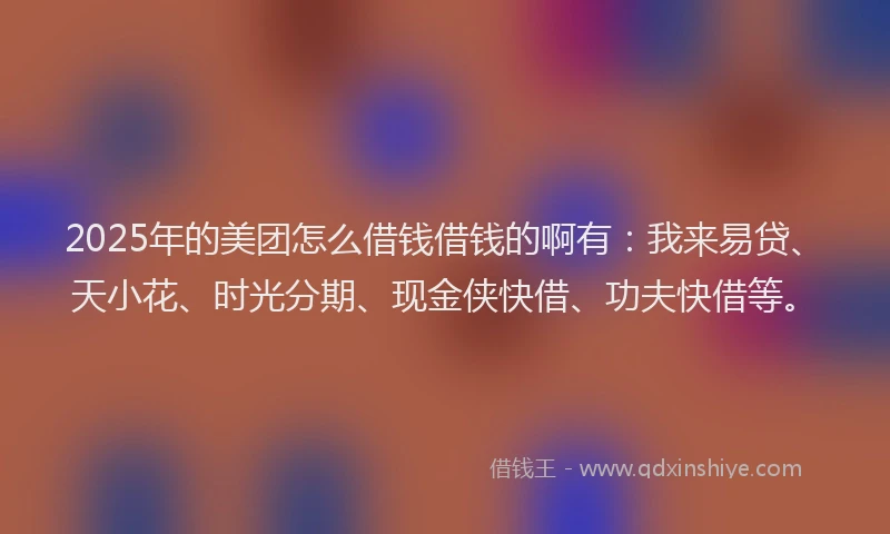 2025年的美团怎么借钱借钱的啊有：我来易贷、天小花、时光分期、现金侠快借、功夫快借等。