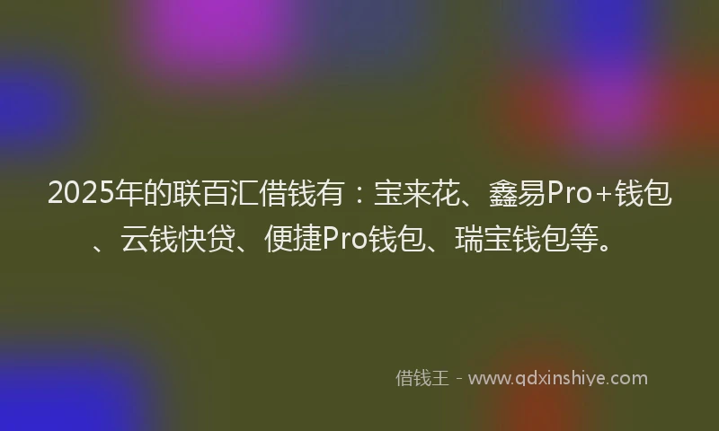 2025年的联百汇借钱有：宝来花、鑫易Pro+钱包、云钱快贷、便捷Pro钱包、瑞宝钱包等。