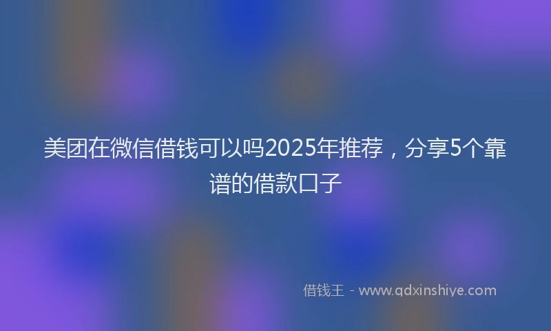 美团在微信借钱可以吗2025年推荐，分享5个靠谱的借款口子