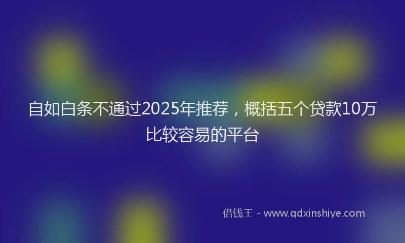 自如白条不通过2025年推荐，概括五个贷款10万比较容易的平台